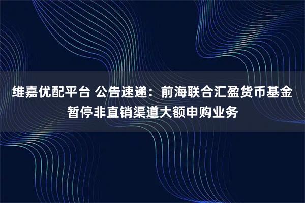维嘉优配平台 公告速递：前海联合汇盈货币基金暂停非直销渠道大额申购业务