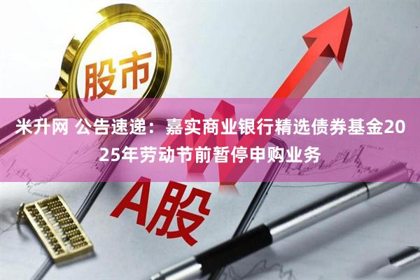 米升网 公告速递：嘉实商业银行精选债券基金2025年劳动节前暂停申购业务