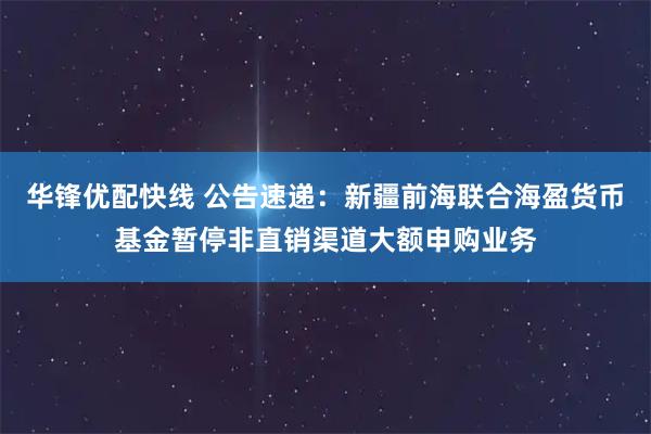 华锋优配快线 公告速递：新疆前海联合海盈货币基金暂停非直销渠道大额申购业务