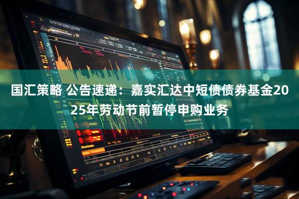 国汇策略 公告速递：嘉实汇达中短债债券基金2025年劳动节前暂停申购业务