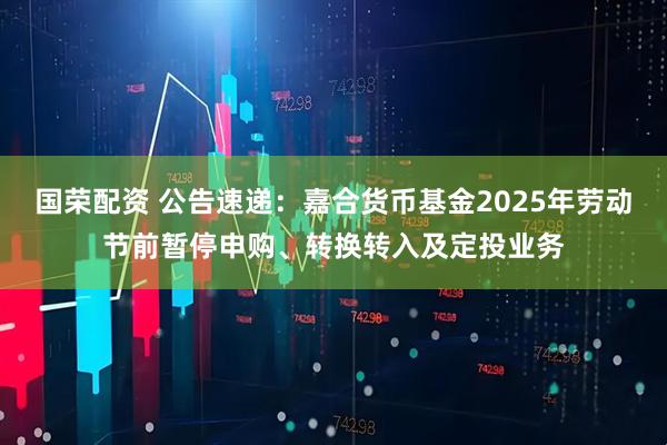 国荣配资 公告速递：嘉合货币基金2025年劳动节前暂停申购、转换转入及定投业务