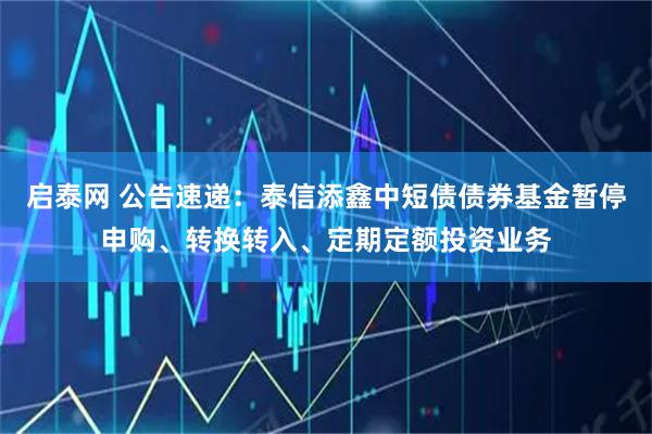启泰网 公告速递：泰信添鑫中短债债券基金暂停申购、转换转入、定期定额投资业务