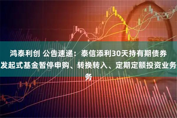 鸿泰利创 公告速递：泰信添利30天持有期债券发起式基金暂停申购、转换转入、定期定额投资业务