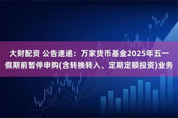 大财配资 公告速递：万家货币基金2025年五一假期前暂停申购(含转换转入、定期定额投资)业务