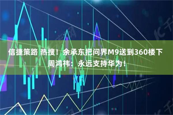 信捷策路 热搜！余承东把问界M9送到360楼下 周鸿祎：永远支持华为！