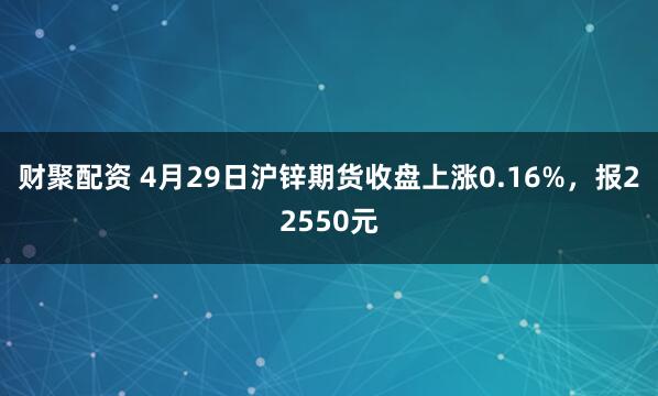 财聚配资 4月29日沪锌期货收盘上涨0.16%，报22550元