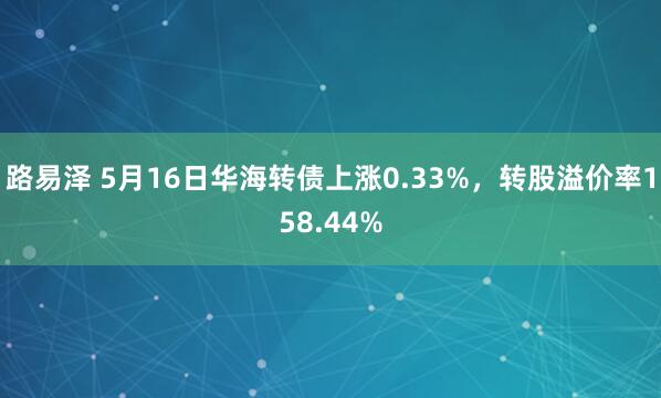 路易泽 5月16日华海转债上涨0.33%，转股溢价率158.44%