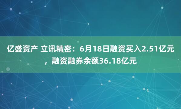 亿盛资产 立讯精密：6月18日融资买入2.51亿元，融资融券余额36.18亿元
