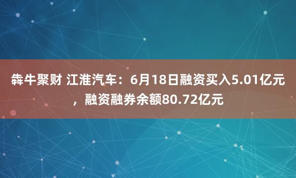 犇牛聚财 江淮汽车：6月18日融资买入5.01亿元，融资融券余额80.72亿元