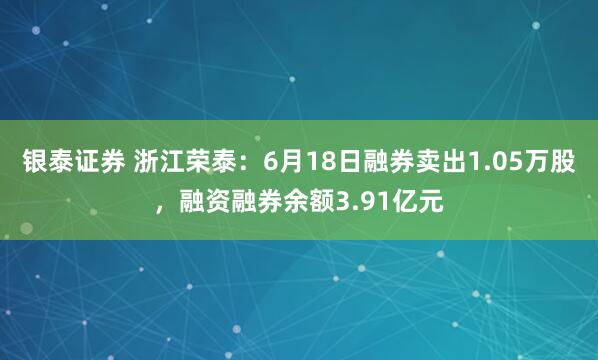 银泰证券 浙江荣泰：6月18日融券卖出1.05万股，融资融券余额3.91亿元