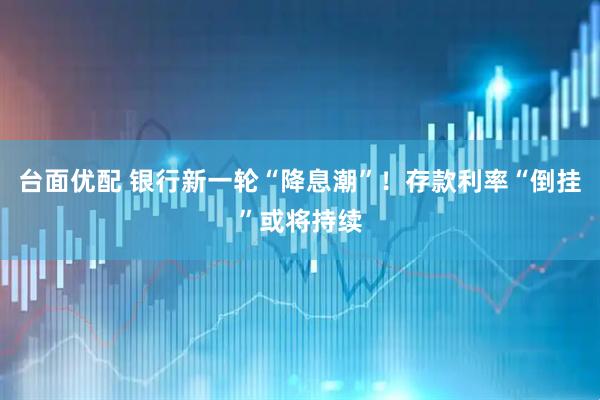 台面优配 银行新一轮“降息潮”！存款利率“倒挂”或将持续