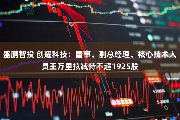 盛鹏智投 创耀科技：董事、副总经理、核心技术人员王万里拟减持不超1925股