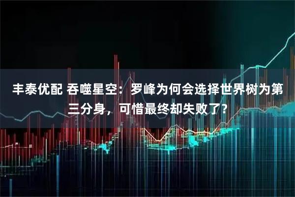 丰泰优配 吞噬星空：罗峰为何会选择世界树为第三分身，可惜最终却失败了？