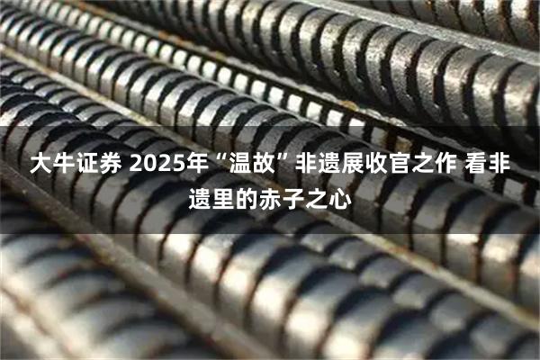 大牛证券 2025年“温故”非遗展收官之作 看非遗里的赤子之心