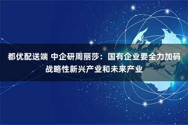 都优配送端 中企研周丽莎：国有企业要全力加码战略性新兴产业和未来产业