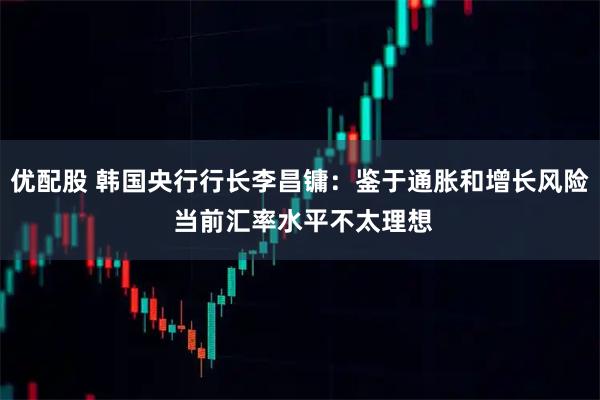 优配股 韩国央行行长李昌镛：鉴于通胀和增长风险 当前汇率水平不太理想