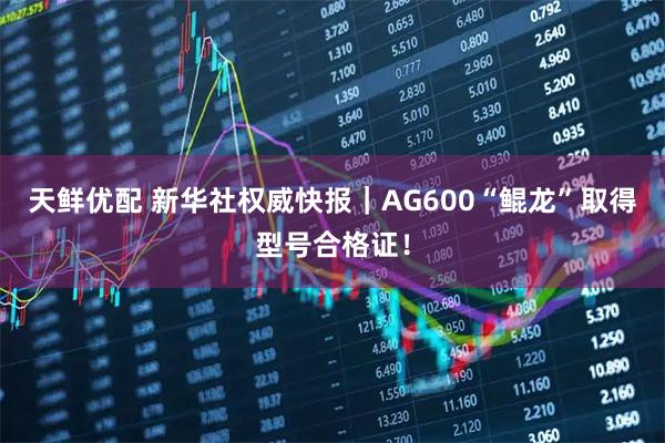 天鲜优配 新华社权威快报｜AG600“鲲龙”取得型号合格证！