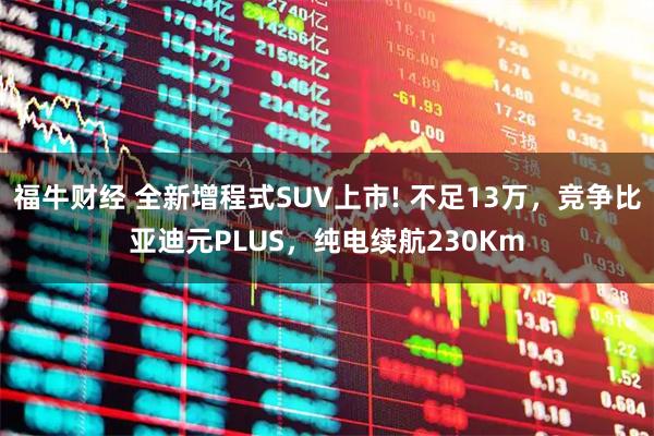 福牛财经 全新增程式SUV上市! 不足13万，竞争比亚迪元PLUS，纯电续航230Km