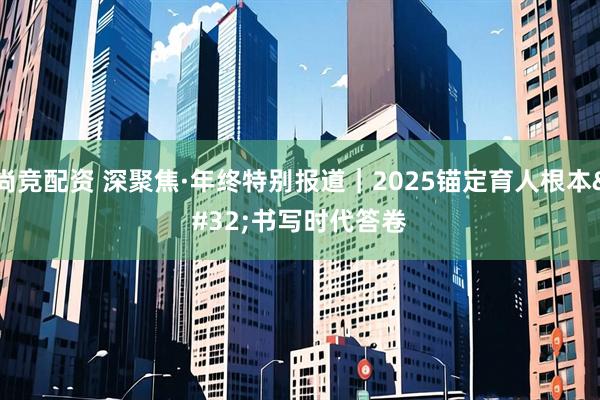 尚竞配资 深聚焦·年终特别报道｜2025锚定育人根本 书写时代答卷