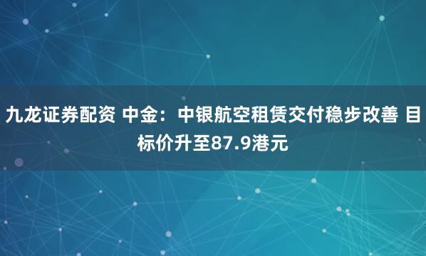 九龙证券配资 中金：中银航空租赁交付稳步改善 目标价升至87.9港元