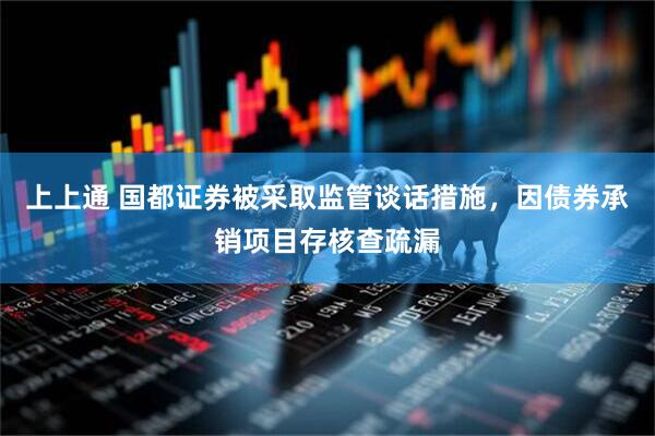 上上通 国都证券被采取监管谈话措施，因债券承销项目存核查疏漏